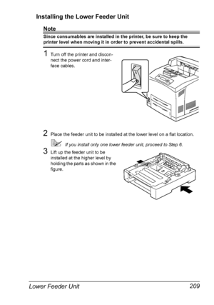 Page 219Lower Feeder Unit 209 Installing the Lower Feeder Unit
Note
Since consumables are installed in the printer, be sure to keep the 
printer level when moving it in order to prevent accidental spills.
1Turn off the printer and discon-
nect the power cord and inter-
face cables.
2Place the feeder unit to be installed at the lower level on a flat location.
If you install only one lower feeder unit, proceed to Step 6.
3Lift up the feeder unit to be 
installed at the higher level by 
holding the parts as shown...