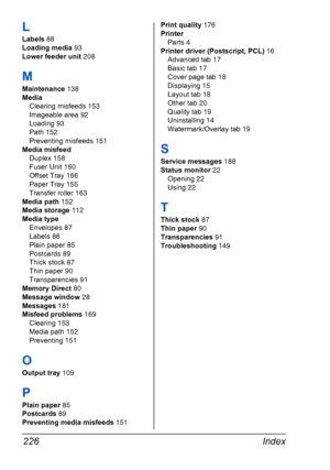 Page 236Index 226
L
Labels 88
Loading media 93
Lower feeder unit 208
M
Maintenance 138
Media
Clearing misfeeds 153
Imageable area 92
Loading 93
Path 152
Preventing misfeeds 151
Media misfeed
Duplex 158
Fuser Unit 160
Offset Tray 166
Paper Tray 155
Transfer roller 163
Media path 152
Media storage 112
Media type
Envelopes 87
Labels 88
Plain paper 85
Postcards 89
Thick stock 87
Thin paper 90
Transparencies 91
Memory Direct 80
Message window 28
Messages 181
Misfeed problems 169
Clearing 153
Media path 152
Preventing...