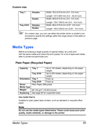 Page 95Media Types 85
Custom size
For custom size, you can use either the printer driver or printers con-
trol panel to specify the settings within the range shown in the table on 
previous page.
Media Types
Before purchasing a large quantity of special media, do a trial print 
with the same media and check the print quality. For a list of approved media, 
refer to printer.konicaminolta.com.
Plain Paper (Recycled Paper)
Use media that is
Suitable for plain paper laser printers, such as standard or recycled...