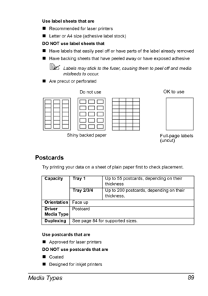 Page 99Media Types 89
Use label sheets that are
„Recommended for laser printers
„Letter or A4 size (adhesive label stock)
DO NOT use label sheets that 
„Have labels that easily peel off or have parts of the label already removed
„Have backing sheets that have peeled away or have exposed adhesive
Labels may stick to the fuser, causing them to peel off and media 
misfeeds to occur.
„Are precut or perforated
Postcards
Try printing your data on a sheet of plain paper first to check placement.
Use postcards that...