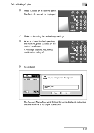 Page 111Before Making Copies3
bizhub 500/420/360 (Phase 3) 3-51
6Press [Access] on the control panel.
The Basic Screen will be displayed.
7Make copies using the desired copy settings.
8When you have finished operating 
the machine, press [Access] on the 
control panel again.
A message appears, requesting 
confirmation to log off.
9Touch [Yes].
The Account Name/Password Setting Screen is displayed, indicating 
that the machine is no longer operational.
Downloaded From ManualsPrinter.com Manuals 