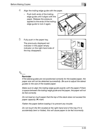 Page 115Before Making Copies3
bizhub 500/420/360 (Phase 3) 3-55
4Align the trailing-edge guide with the paper.
– Push both ends of the trailing-
edge guide until it aligns with the 
paper. Release the pressure 
applied to the ends of the trailing-
edge guide to lock it again.
5Fully push in the paper tray.
The previously displayed red 
indicator in the paper-empty 
indicator on the right-hand side of 
the tray disappears.
2
Reminder 
If the lateral guides are not positioned correctly for the loaded paper, the...