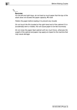Page 1183Before Making Copies
3-58 bizhub 500/420/360 (Phase 3)
2
Reminder 
For the left and right trays, do not load so much paper that the top of the 
stack does not exceed the paper capacity (,) mark
Flatten the paper before loading it to prevent any trouble.
Do not touch the film located at the right-hand end of the cabinet.If it is 
accidentally bent or folded, this will cause paper to be fed incorrectly.
Do not close the paper feed cabinet with too much force, otherwise the 
weight of the cabinet and paper...