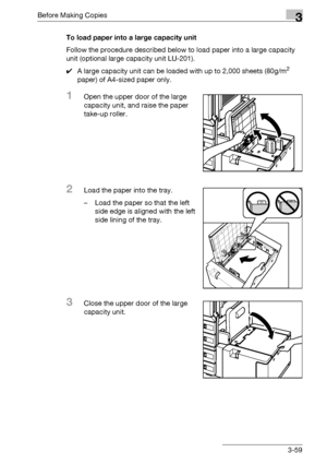 Page 119Before Making Copies3
bizhub 500/420/360 (Phase 3) 3-59To load paper into a large capacity unit
Follow the procedure described below to load paper into a large capacity 
unit (optional large capacity unit LU-201).
0A large capacity unit can be loaded with up to 2,000 sheets (80g/m
2 
paper) of A4-sized paper only.
1Open the upper door of the large 
capacity unit, and raise the paper 
take-up roller.
2Load the paper into the tray.
– Load the paper so that the left 
side edge is aligned with the left 
side...