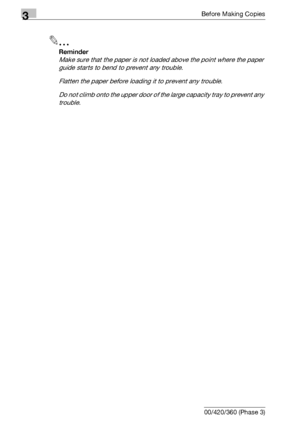 Page 1203Before Making Copies
3-60 bizhub 500/420/360 (Phase 3)
2
Reminder 
Make sure that the paper is not loaded above the point where the paper 
guide starts to bend to prevent any trouble.
Flatten the paper before loading it to prevent any trouble.
Do not climb onto the upper door of the large capacity tray to prevent any 
trouble.
Downloaded From ManualsPrinter.com Manuals 