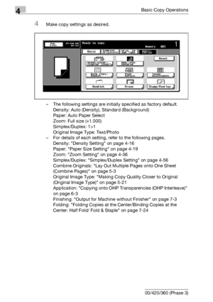 Page 1344Basic Copy Operations
4-6 bizhub 500/420/360 (Phase 3)
4Make copy settings as desired.
– The following settings are initially specified as factory default.
Density: Auto (Density), Standard (Background)
Paper: Auto Paper Select
Zoom: Full size (e1.000)
Simplex/Duplex: 1>1
Original Image Type: Text/Photo
– For details of each setting, refer to the following pages.
Density: Density Setting on page 4-16
Paper: Paper Size Setting on page 4-19
Zoom: Zoom Setting on page 4-36
Simplex/Duplex: Simplex/Duplex...