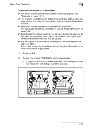 Page 139Basic Copy Operations4
bizhub 500/420/360 (Phase 3) 4-11To position the original on original glass
0For details of the original types available on the original glass, see 
Originals on page 10-15.
0The machine will automatically detect the original size positioned on the 
original glass, then select an appropriate paper size by Auto Paper Select 
function.
0Be sure to position the original in the specified orientation.
For details, see Specifying Orientation of Original (Original Direction) on 
page...