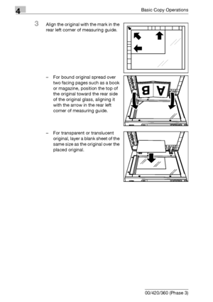 Page 1404Basic Copy Operations
4-12 bizhub 500/420/360 (Phase 3)
3Align the original with the mark in the 
rear left corner of measuring guide.
– For bound original spread over 
two facing pages such as a book 
or magazine, position the top of 
the original toward the rear side 
of the original glass, aligning it 
with the arrow in the rear left 
corner of measuring guide.
– For transparent or translucent 
original, layer a blank sheet of the 
same size as the original over the 
placed original.
Downloaded From...