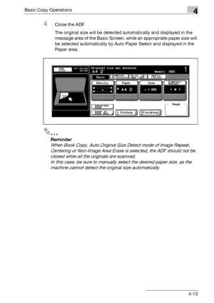 Page 141Basic Copy Operations4
bizhub 500/420/360 (Phase 3) 4-13
4Close the ADF.
The original size will be detected automatically and displayed in the 
message area of the Basic Screen, while an appropriate paper size will 
be selected automatically by Auto Paper Select and displayed in the 
Paper area.
2
Reminder 
When Book Copy, Auto Original Size Detect mode of Image Repeat, 
Centering or Non-Image Area Erase is selected, the ADF should not be 
closed while all the originals are scanned.
In this case, be sure...