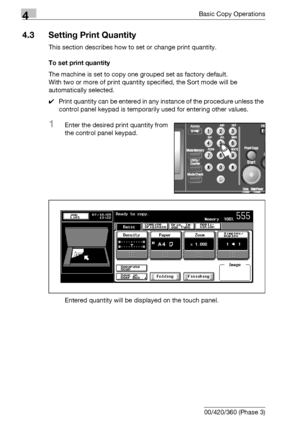 Page 1424Basic Copy Operations
4-14 bizhub 500/420/360 (Phase 3)
4.3 Setting Print Quantity
This section describes how to set or change print quantity.
To set print quantity
The machine is set to copy one grouped set as factory default.
With two or more of print quantity specified, the Sort mode will be 
automatically selected. 
0Print quantity can be entered in any instance of the procedure unless the 
control panel keypad is temporarily used for entering other values.
1Enter the desired print quantity from...