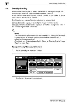 Page 1444Basic Copy Operations
4-16 bizhub 500/420/360 (Phase 3)
4.4 Density Setting
The machine is initially set to detect the density of the original image and 
automatically select an appropriate exposure for the copy.
Adjust the exposure level manually in order to make a copy darker or lighter 
than the print result of Auto Density.
The following two types of density adjustments are provided.
Density: Select the exposure level of print image from nine levels.
Background Removal: Select the exposure level of...