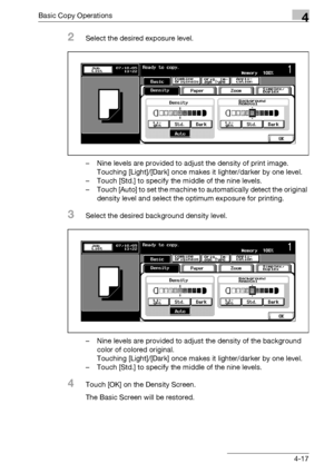 Page 145Basic Copy Operations4
bizhub 500/420/360 (Phase 3) 4-17
2Select the desired exposure level.
– Nine levels are provided to adjust the density of print image.
Touching [Light]/[Dark] once makes it lighter/darker by one level.
– Touch [Std.] to specify the middle of the nine levels.
– Touch [Auto] to set the machine to automatically detect the original 
density level and select the optimum exposure for printing.
3Select the desired background density level.
– Nine levels are provided to adjust the density...