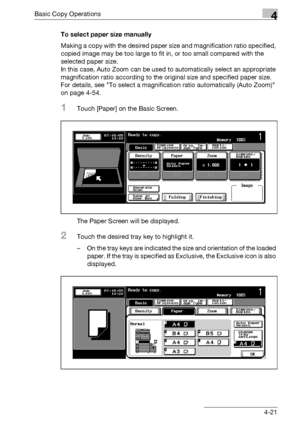 Page 149Basic Copy Operations4
bizhub 500/420/360 (Phase 3) 4-21To select paper size manually
Making a copy with the desired paper size and magnification ratio specified, 
copied image may be too large to fit in, or too small compared with the 
selected paper size.
In this case, Auto Zoom can be used to automatically select an appropriate 
magnification ratio according to the original size and specified paper size. 
For details, see To select a magnification ratio automatically (Auto Zoom) 
on page 4-54.
1Touch...