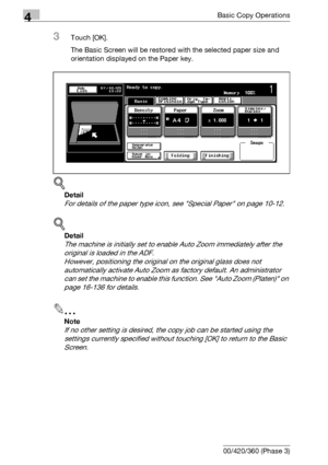 Page 1504Basic Copy Operations
4-22 bizhub 500/420/360 (Phase 3)
3Touch [OK].
The Basic Screen will be restored with the selected paper size and 
orientation displayed on the Paper key.
!
Detail 
For details of the paper type icon, see Special Paper on page 10-12.
!
Detail 
The machine is initially set to enable Auto Zoom immediately after the 
original is loaded in the ADF.
However, positioning the original on the original glass does not 
automatically activate Auto Zoom as factory default. An administrator...