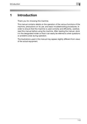 Page 19Introduction1
bizhub 500/420/360 (Phase 3) 1-3
1 Introduction
Thank you for choosing this machine.
This manual contains details on the operation of the various functions of the 
machine, precautions on its use, and basic troubleshooting procedures. In 
order to ensure that this machine is used correctly and efficiently, carefully 
read this manual before using the machine. After reading the manual, store 
it in the designated holder so that it can easily be referred to when questions 
or problems arise...