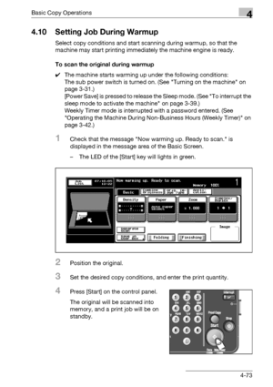 Page 201Basic Copy Operations4
bizhub 500/420/360 (Phase 3) 4-73
4.10 Setting Job During Warmup
Select copy conditions and start scanning during warmup, so that the 
machine may start printing immediately the machine engine is ready.
To scan the original during warmup
0The machine starts warming up under the following conditions:
The sub power switch is turned on. (See Turning on the machine on 
page 3-31.)
[Power Save] is pressed to release the Sleep mode. (See To interrupt the 
sleep mode to activate the...