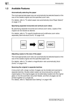 Page 221Introduction
1-6 bizhub 500/420/360 (Phase 3)
1.3 Available Features
Automatically selecting the paper
The most appropriate paper size can automatically be selected based on the 
size of the loaded original and the specified zoom ratio.
For details, refer to To select paper size automatically (Auto Paper Select) 
on page 4-19.
Specifying separate horizontal and vertical zoom ratios
By specifying separate horizontal and vertical zoom ratios, copies of the 
original can be resized as desired.
For details,...