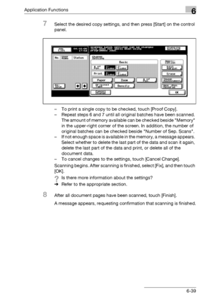 Page 281Application Functions6
bizhub 500/420/360 (Phase 3) 6-39
7Select the desired copy settings, and then press [Start] on the control 
panel.
– To print a single copy to be checked, touch [Proof Copy].
– Repeat steps 6 and 7 until all original batches have been scanned. 
The amount of memory available can be checked beside Memory 
in the upper-right corner of the screen. In addition, the number of 
original batches can be checked beside Number of Sep. Scans.
– If not enough space is available in the memory,...