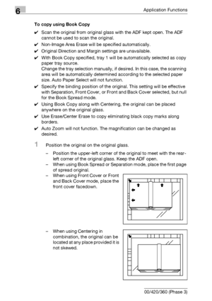 Page 2866Application Functions
6-44 bizhub 500/420/360 (Phase 3)To copy using Book Copy
0Scan the original from original glass with the ADF kept open. The ADF 
cannot be used to scan the original.
0Non-Image Area Erase will be specified automatically.
0Original Direction and Margin settings are unavailable.
0With Book Copy specified, tray 1 will be automatically selected as copy 
paper tray source.
Change the tray selection manually, if desired. In this case, the scanning 
area will be automatically determined...