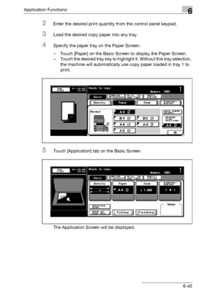 Page 287Application Functions6
bizhub 500/420/360 (Phase 3) 6-45
2Enter the desired print quantity from the control panel keypad.
3Load the desired copy paper into any tray.
4Specify the paper tray on the Paper Screen.
– Touch [Paper] on the Basic Screen to display the Paper Screen.
– Touch the desired tray key to highlight it. Without this tray selection, 
the machine will automatically use copy paper loaded in tray 1 to 
print.
5Touch [Application] tab on the Basic Screen.
The Application Screen will be...