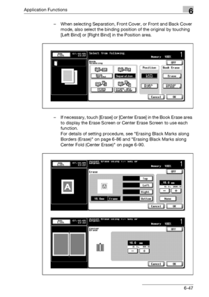 Page 289Application Functions6
bizhub 500/420/360 (Phase 3) 6-47– When selecting Separation, Front Cover, or Front and Back Cover 
mode, also select the binding position of the original by touching 
[Left Bind] or [Right Bind] in the Position area.
– If necessary, touch [Erase] or [Center Erase] in the Book Erase area 
to display the Erase Screen or Center Erase Screen to use each 
function.
For details of setting procedure, see Erasing Black Marks along 
Borders (Erase) on page 6-86 and Erasing Black Marks...