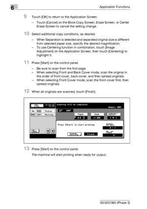 Page 2906Application Functions
6-48 bizhub 500/420/360 (Phase 3)
9Touch [OK] to return to the Application Screen.
– Touch [Cancel] on the Book Copy Screen, Erase Screen, or Center 
Erase Screen to cancel the setting change.
10Select additional copy conditions, as desired.
– When Separation is selected and separated original size is different 
from selected paper size, specify the desired magnification.
– To use Centering function in combination, touch [Image 
Adjustment] on the Application Screen, then touch...