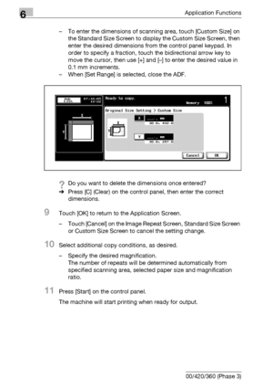Page 2986Application Functions
6-56 bizhub 500/420/360 (Phase 3)– To enter the dimensions of scanning area, touch [Custom Size] on 
the Standard Size Screen to display the Custom Size Screen, then 
enter the desired dimensions from the control panel keypad. In 
order to specify a fraction, touch the bidirectional arrow key to 
move the cursor, then use [+] and [–] to enter the desired value in 
0.1 mm increments.
– When [Set Range] is selected, close the ADF.
?Do you want to delete the dimensions once entered?...