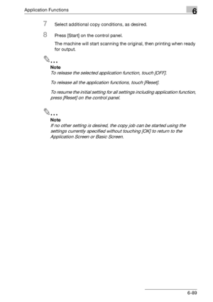 Page 331Application Functions6
bizhub 500/420/360 (Phase 3) 6-89
7Select additional copy conditions, as desired.
8Press [Start] on the control panel.
The machine will start scanning the original, then printing when ready 
for output.
2
Note 
To release the selected application function, touch [OFF].
To release all the application functions, touch [Reset].
To resume the initial setting for all settings including application function, 
press [Reset] on the control panel.
2
Note 
If no other setting is desired, the...