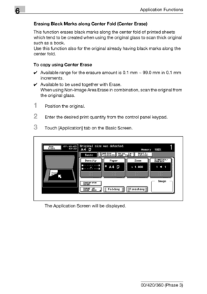 Page 3326Application Functions
6-90 bizhub 500/420/360 (Phase 3)Erasing Black Marks along Center Fold (Center Erase)
This function erases black marks along the center fold of printed sheets 
which tend to be created when using the original glass to scan thick original 
such as a book.
Use this function also for the original already having black marks along the 
center fold.
To copy using Center Erase
0Available range for the erasure amount is 0.1 mm ~ 99.0 mm in 0.1 mm 
increments.
0Available to be used together...