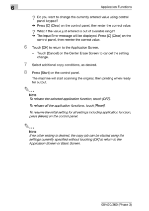 Page 3346Application Functions
6-92 bizhub 500/420/360 (Phase 3)
?Do you want to change the currently entered value using control 
panel keypad?
%Press [C] (Clear) on the control panel, then enter the correct value.
?What if the value just entered is out of available range?
%The Input Error message will be displayed. Press [C] (Clear) on the 
control panel, then reenter the correct value.
6Touch [OK] to return to the Application Screen.
– Touch [Cancel] on the Center Erase Screen to cancel the setting 
change....