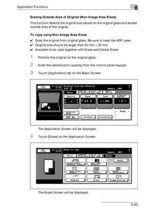 Page 335Application Functions6
bizhub 500/420/360 (Phase 3) 6-93Erasing Outside Area of Original (Non-Image Area Erase)
This function detects the original size placed on the original glass and erases 
outside area of the original.
To copy using Non-Image Area Erase
0Scan the original from original glass. Be sure to keep the ADF open.
0Original size should be larger than 30 mm e 30 mm
0Available to be used together with Erase and Center Erase.
1Position the original on the original glass.
2Enter the desired print...