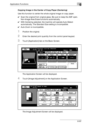 Page 339Application Functions6
bizhub 500/420/360 (Phase 3) 6-97Copying Image in the Center of Copy Paper (Centering)
Use this function to center the whole original image on copy paper.
0Scan the original from original glass. Be sure to keep the ADF open.
Non-Image Area Erase functions automatically.
0With Centering selected, the machine will operate Auto Detect 
automatically. The Standard Size setting is incompatible.
0Auto Zoom is incompatible.
1Position the original.
2Enter the desired print quantity from...