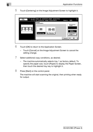 Page 3406Application Functions
6-98 bizhub 500/420/360 (Phase 3)
5Touch [Centering] on the Image Adjustment Screen to highlight it.
6Touch [OK] to return to the Application Screen.
– Touch [Cancel] on the Image Adjustment Screen to cancel the 
setting change.
7Select additional copy conditions, as desired.
– The machine automatically selects tray 1 as factory default. To 
specify the paper size, touch [Paper] to display the Paper Screen, 
then touch the desired tray key to highlight it.
8Press [Start] on the...