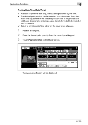 Page 347Application Functions6
bizhub 500/420/360 (Phase 3) 6-105Printing Date/Time (Date/Time)
0Available to print the date only, without being followed by the time.
0The desired print position can be selected from nine areas. If required, 
make fine adjustment of the selected position both in lengthwise and 
widthwise directions by entering a value from 0.1 mm to 50.0 mm in 0.1 
mm increments.
0Select to print the date/time either on the cover or on all pages.
1Position the original.
2Enter the desired print...