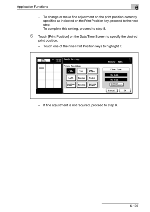 Page 349Application Functions6
bizhub 500/420/360 (Phase 3) 6-107– To change or make fine adjustment on the print position currently 
specified as indicated on the Print Position key, proceed to the next 
step.
To complete this setting, proceed to step 8.
6Touch [Print Position] on the Date/Time Screen to specify the desired 
print position.
– Touch one of the nine Print Position keys to highlight it.
– If fine adjustment is not required, proceed to step 8.
Downloaded From ManualsPrinter.com Manuals 