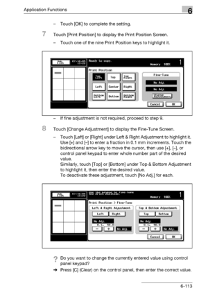 Page 355Application Functions6
bizhub 500/420/360 (Phase 3) 6-113– Touch [OK] to complete the setting.
7Touch [Print Position] to display the Print Position Screen.
– Touch one of the nine Print Position keys to highlight it.
– If fine adjustment is not required, proceed to step 9.
8Touch [Change Adjustment] to display the Fine-Tune Screen.
– Touch [Left] or [Right] under Left & Right Adjustment to highlight it. 
Use [+] and [–] to enter a fraction in 0.1 mm increments. Touch the 
bidirectional arrow key to move...