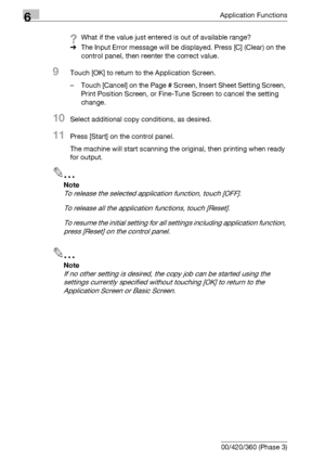 Page 3566Application Functions
6-114 bizhub 500/420/360 (Phase 3)
?What if the value just entered is out of available range?
%The Input Error message will be displayed. Press [C] (Clear) on the 
control panel, then reenter the correct value.
9Touch [OK] to return to the Application Screen.
– Touch [Cancel] on the Page # Screen, Insert Sheet Setting Screen, 
Print Position Screen, or Fine-Tune Screen to cancel the setting 
change.
10Select additional copy conditions, as desired.
11Press [Start] on the control...