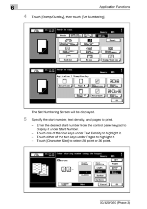 Page 3586Application Functions
6-116 bizhub 500/420/360 (Phase 3)
4Touch [Stamp/Overlay], then touch [Set Numbering].
The Set Numbering Screen will be displayed.
5Specify the start number, text density, and pages to print.
– Enter the desired start number from the control panel keypad to 
display it under Start Number.
– Touch one of the four keys under Text Density to highlight it.
– Touch either of the two keys under Pages to highlight it.
– Touch [Character Size] to select 20 point or 36 point.
Downloaded...