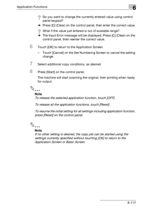 Page 359Application Functions6
bizhub 500/420/360 (Phase 3) 6-117
?Do you want to change the currently entered value using control 
panel keypad?
%Press [C] (Clear) on the control panel, then enter the correct value.
?What if the value just entered is out of available range?
%The Input Error message will be displayed. Press [C] (Clear) on the 
control panel, then reenter the correct value.
6Touch [OK] to return to the Application Screen.
– Touch [Cancel] on the Set Numbering Screen to cancel the setting...