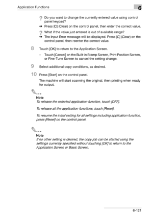 Page 363Application Functions6
bizhub 500/420/360 (Phase 3) 6-121
?Do you want to change the currently entered value using control 
panel keypad?
%Press [C] (Clear) on the control panel, then enter the correct value.
?What if the value just entered is out of available range?
%The Input Error message will be displayed. Press [C] (Clear) on the 
control panel, then reenter the correct value.
8Touch [OK] to return to the Application Screen.
– Touch [Cancel] on the Built-in Stamp Screen, Print Position Screen, 
or...