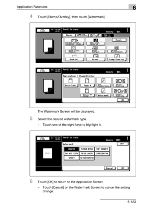 Page 365Application Functions6
bizhub 500/420/360 (Phase 3) 6-123
4Touch [Stamp/Overlay], then touch [Watermark].
The Watermark Screen will be displayed.
5Select the desired watermark type.
– Touch one of the eight keys to highlight it.
6Touch [OK] to return to the Application Screen.
– Touch [Cancel] on the Watermark Screen to cancel the setting 
change.
Downloaded From ManualsPrinter.com Manuals 