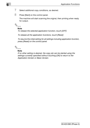 Page 3666Application Functions
6-124 bizhub 500/420/360 (Phase 3)
7Select additional copy conditions, as desired.
8Press [Start] on the control panel.
The machine will start scanning the original, then printing when ready 
for output.
2
Note 
To release the selected application function, touch [OFF].
To release all the application functions, touch [Reset].
To resume the initial setting for all settings including application function, 
press [Reset] on the control panel.
2
Note 
If no other setting is desired,...