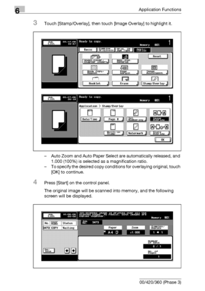 Page 3686Application Functions
6-126 bizhub 500/420/360 (Phase 3)
3Touch [Stamp/Overlay], then touch [Image Overlay] to highlight it.
– Auto Zoom and Auto Paper Select are automatically released, and 
1.000 (100%) is selected as a magnification ratio.
– To specify the desired copy conditions for overlaying original, touch 
[OK] to continue.
4Press [Start] on the control panel.
The original image will be scanned into memory, and the following 
screen will be displayed.
Downloaded From ManualsPrinter.com Manuals 