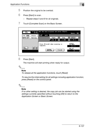 Page 369Application Functions6
bizhub 500/420/360 (Phase 3) 6-127
5Position the original to be overlaid.
6Press [Start] to scan.
– Repeat steps 5 and 6 for all originals.
7Touch [Complete Scan] on the Basic Screen.
8Press [Start].
The machine will start printing when ready for output.
2
Note 
To release all the application functions, touch [Reset].
To resume the initial setting for all settings including application function, 
press [Reset] on the control panel.
2
Note 
If no other setting is desired, the copy...