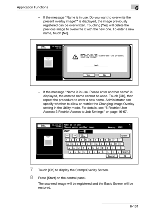 Page 373Application Functions6
bizhub 500/420/360 (Phase 3) 6-131– If the message Name is in use. Do you want to overwrite the 
present overlay image? is displayed, the image previously 
registered can be overwritten. Touching [Yes] will delete the 
previous image to overwrite it with the new one. To enter a new 
name, touch [No].
– If the message Name is in use. Please enter another name is 
displayed, the entered name cannot be used. Touch [OK], then 
repeat the procedure to enter a new name. Administrator can...