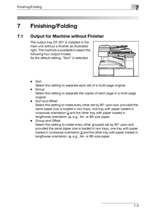 Page 383Finishing/Folding7
bizhub 500/420/360 (Phase 3) 7-3
7 Finishing/Folding
7.1 Output for Machine without Finisher
The output tray OT-501 is installed in the 
main unit without a finisher as illustrated 
right. The machine is available to select the 
following four output modes. 
As the default setting, Sort is selected.
-Sort
Select this setting to separate each set of a multi-page original.
-Group
Select this setting to separate the copies of each page in a multi-page 
original.
-Sort and Offset
Select...