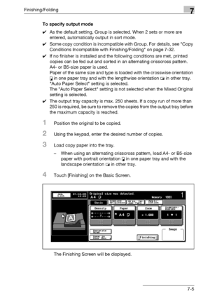 Page 385Finishing/Folding7
bizhub 500/420/360 (Phase 3) 7-5To specify output mode
0As the default setting, Group is selected. When 2 sets or more are 
entered, automatically output in sort mode. 
0Some copy condition is incompatible with Group. For details, see Copy 
Conditions Incompatible with Finishing/Folding on page 7-32.
0If no finisher is installed and the following conditions are met, printed 
copies can be fed out and sorted in an alternating crisscross pattern.
A4- or B5-size paper is used.
Paper of...