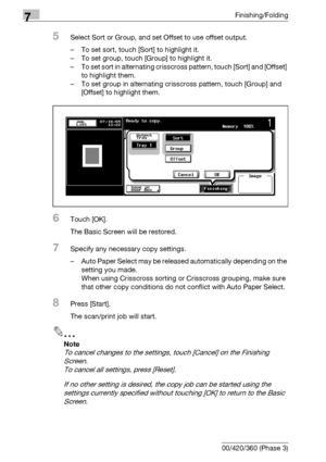 Page 3867Finishing/Folding
7-6 bizhub 500/420/360 (Phase 3)
5Select Sort or Group, and set Offset to use offset output.
– To set sort, touch [Sort] to highlight it.
– To set group, touch [Group] to highlight it.
– To set sort in alternating crisscross pattern, touch [Sort] and [Offset] 
to highlight them.
– To set group in alternating crisscross pattern, touch [Group] and 
[Offset] to highlight them.
6Touch [OK].
The Basic Screen will be restored.
7Specify any necessary copy settings.
– Auto Paper Select may be...