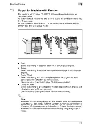 Page 387Finishing/Folding7
bizhub 500/420/360 (Phase 3) 7-7
7.2 Output for Machine with Finisher
The machine with Finisher FS-510/FS-511 provides output modes as 
described below.
As factory default, Finisher FS-510 is set to output the printed sheets to tray 
1 in Group mode.
As factory default, Finisher FS-511 is set to output the printed sheets to 
primary tray (tray 2) in Group mode.
-Sort
Select this setting to separate each set of a multi-page original.
-Group
Select this setting to separate the copies of...