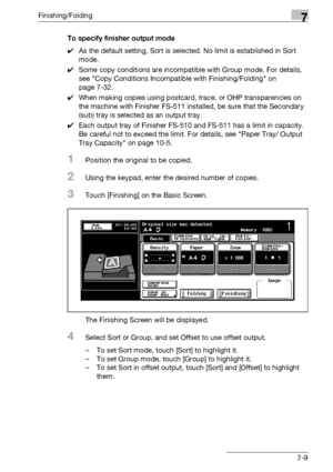 Page 389Finishing/Folding7
bizhub 500/420/360 (Phase 3) 7-9To specify finisher output mode
0As the default setting, Sort is selected. No limit is established in Sort 
mode.
0Some copy conditions are incompatible with Group mode. For details, 
see Copy Conditions Incompatible with Finishing/Folding on 
page 7-32.
0When making copies using postcard, trace, or OHP transparencies on 
the machine with Finisher FS-511 installed, be sure that the Secondary 
(sub) tray is selected as an output tray.
0Each output tray of...